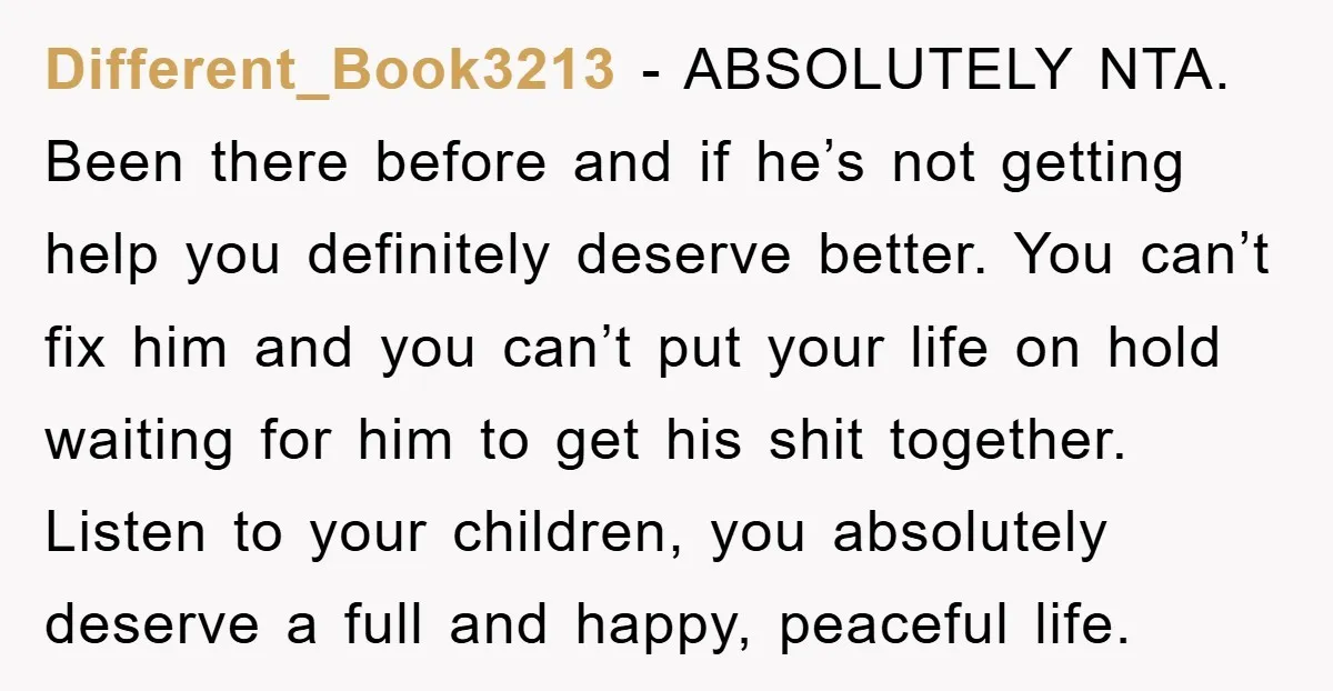 Different_Book3213 - ABSOLUTELY NTA. Been there before and if he’s not getting help you definitely deserve better. You can’t fix him and you can’t put your life on hold waiting...