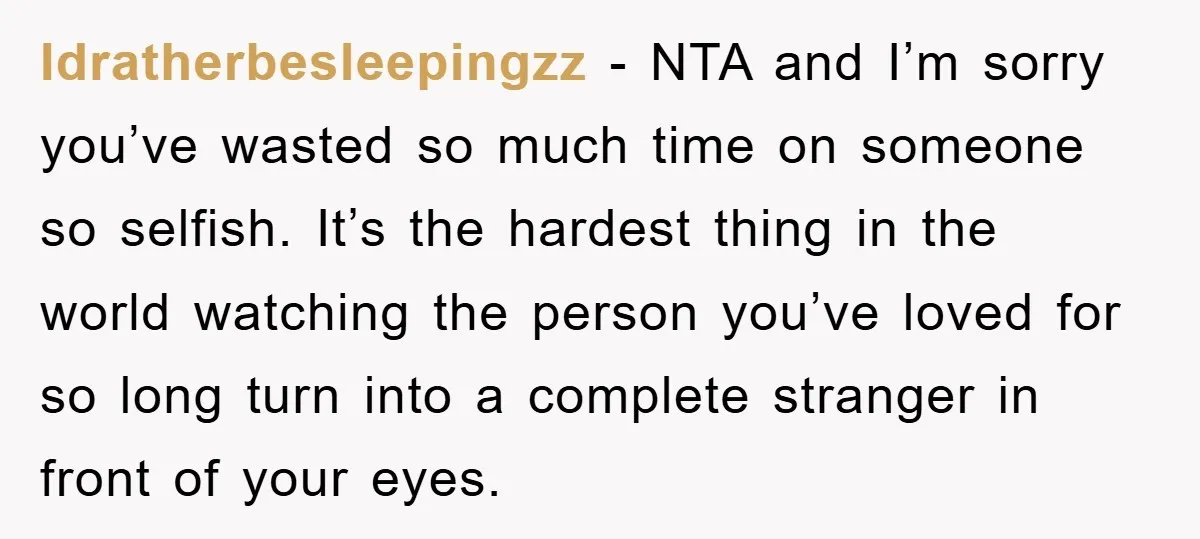 Idratherbesleepingzz - NTA and I’m sorry you’ve wasted so much time on someone so selfish. It’s the hardest thing in the world watching the person you’ve loved for so long...