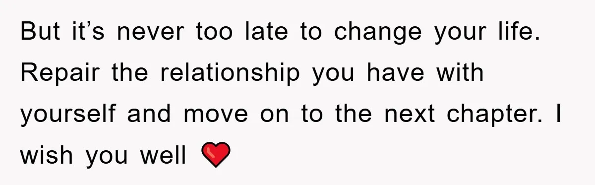 But it’s never too late to change your life. Repair the relationship you have with yourself and move on to the next chapter. I wish you well ❤️