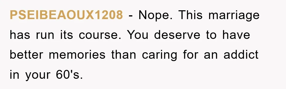 PSEIBEAOUX1208 - Nope. This marriage has run its course. You deserve to have better memories than caring for an addict in your 60's.