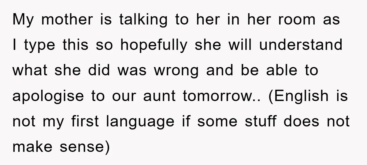 My mother is talking to her in her room as I type this so hopefully she will understand what she did was wrong and be able to apologise to our...