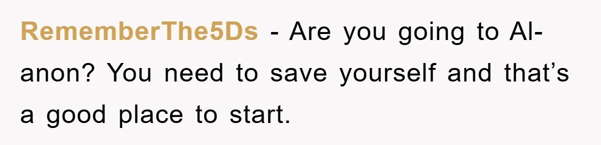 RememberThe5Ds - Are you going to Al-anon? You need to save yourself and that’s a good place to start.