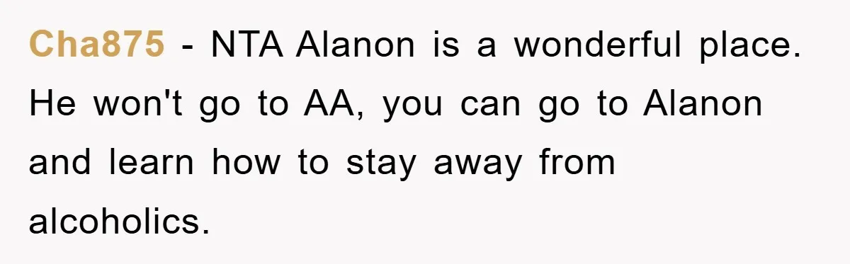 Cha875 - NTA Alanon is a wonderful place. He won't go to AA, you can go to Alanon and learn how to stay away from alcoholics.