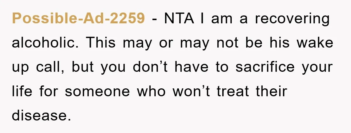 Possible-Ad-2259 - NTA I am a recovering alcoholic. This may or may not be his wake up call, but you don’t have to sacrifice your life for someone who won’t...
