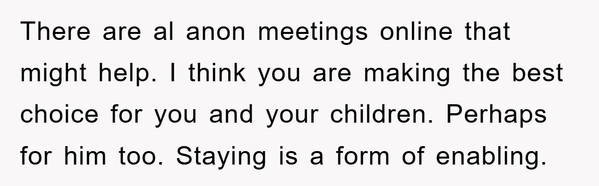 There are al anon meetings online that might help. I think you are making the best choice for you and your children. Perhaps for him too. Staying is a form...