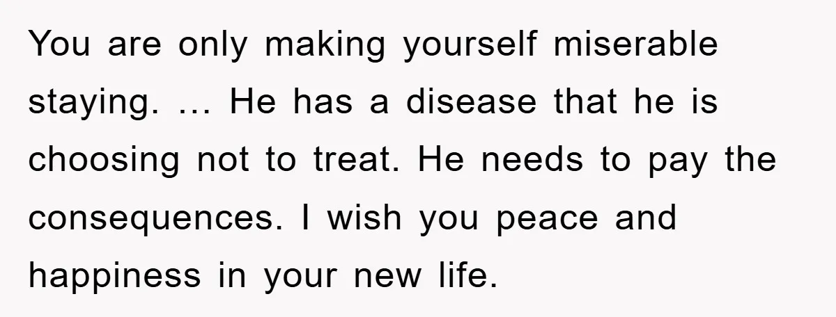 You are only making yourself miserable staying. … He has a disease that he is choosing not to treat. He needs to pay the consequences. I wish you peace and...