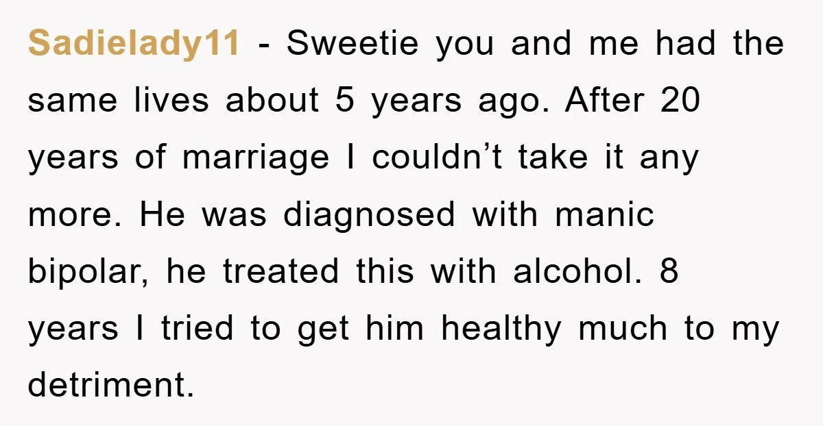 Sadielady11 - Sweetie you and me had the same lives about 5 years ago. After 20 years of marriage I couldn’t take it any more. He was diagnosed with manic...