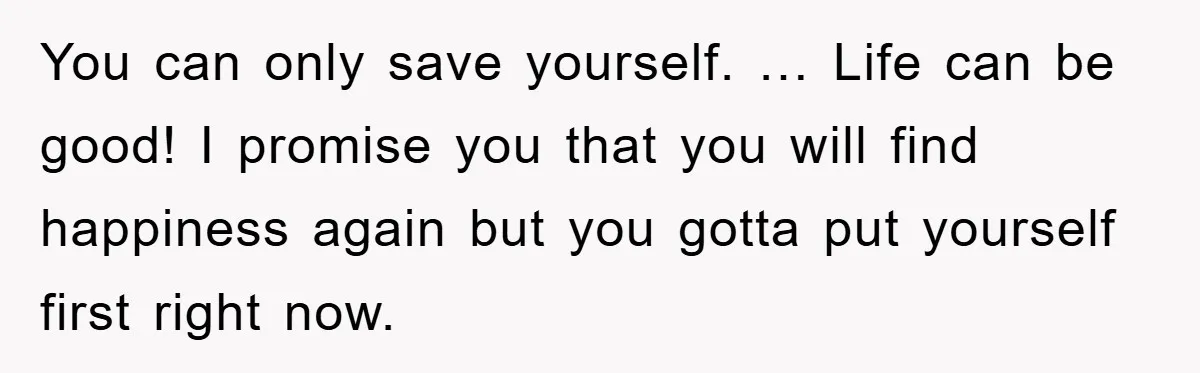 You can only save yourself. … Life can be good! I promise you that you will find happiness again but you gotta put yourself first right now.
