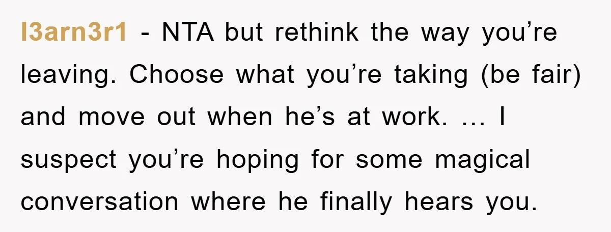 l3arn3r1 - NTA but rethink the way you’re leaving. Choose what you’re taking (be fair) and move out when he’s at work. … I suspect you’re hoping for some magical...