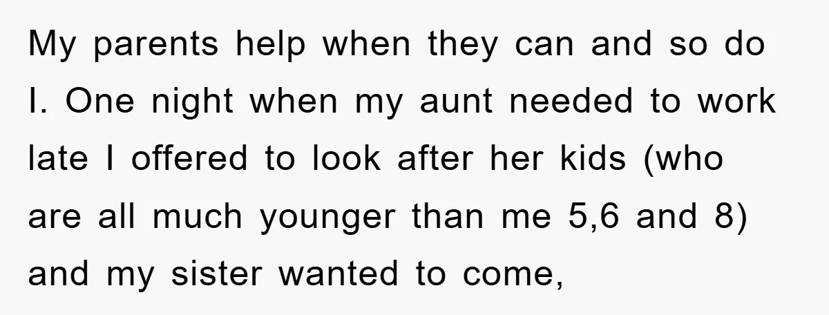 My parents help when they can and so do I. One night when my aunt needed to work late I offered to look after her kids (who are all much...