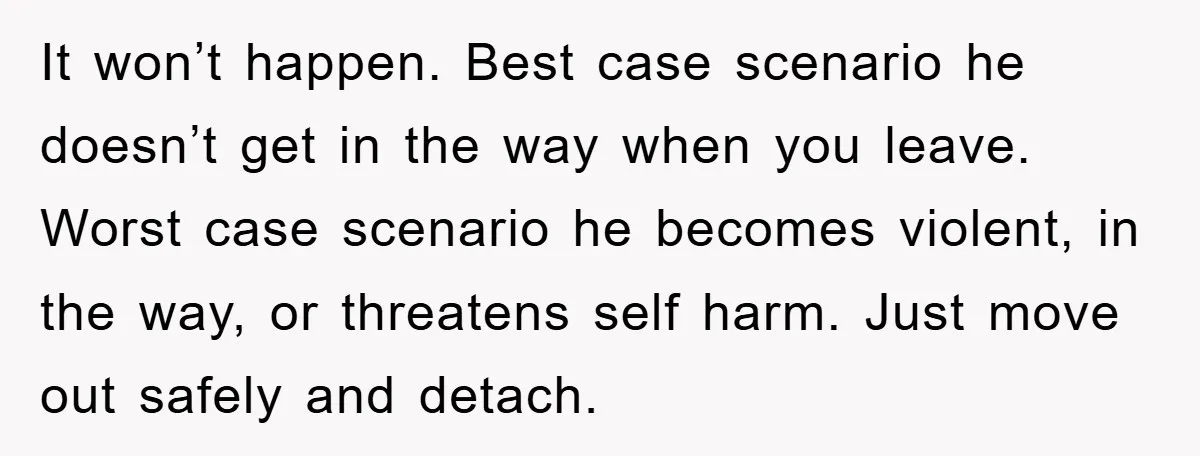 It won’t happen. Best case scenario he doesn’t get in the way when you leave. Worst case scenario he becomes violent, in the way, or threatens self harm. Just move...