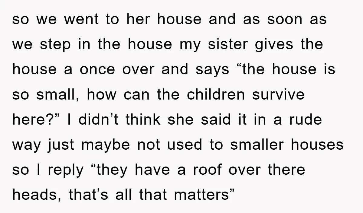 so we went to her house and as soon as we step in the house my sister gives the house a once over and says “the house is so small,...
