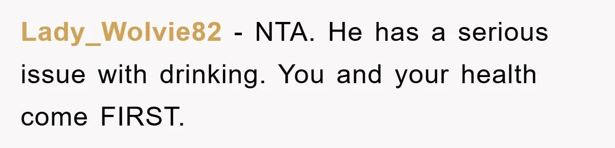 Lady_Wolvie82 - NTA. He has a serious issue with drinking. You and your health come FIRST.