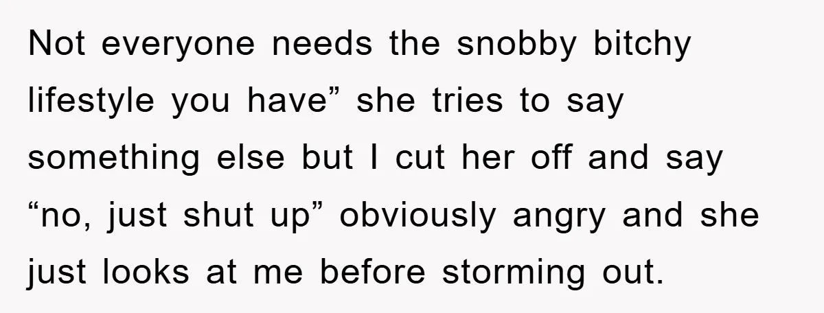 Not everyone needs the snobby bitchy lifestyle you have” she tries to say something else but I cut her off and say “no, just shut up” obviously angry and she...