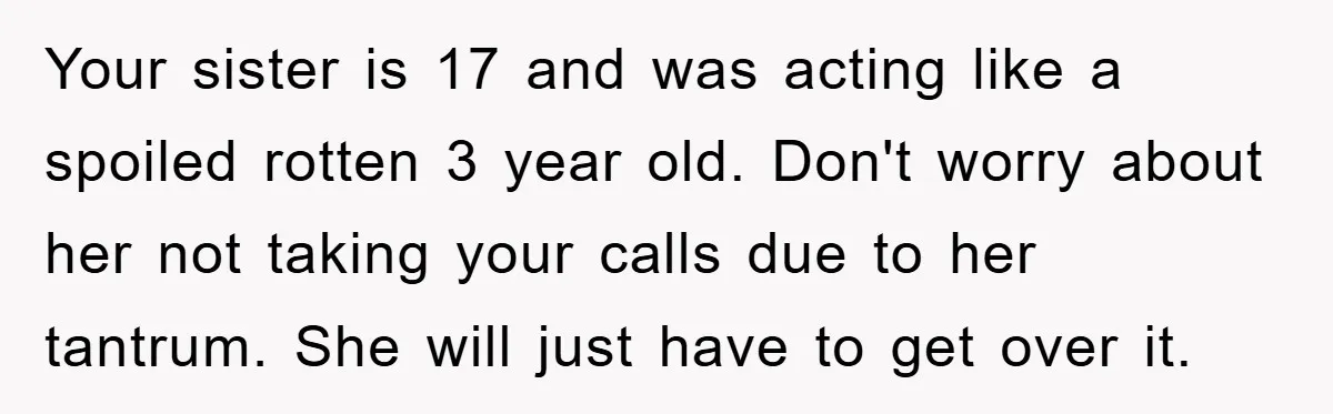 Your sister is 17 and was acting like a spoiled rotten 3 year old. Don't worry about her not taking your calls due to her tantrum. She will just have...