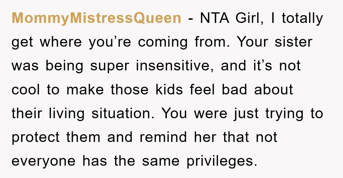 MommyMistressQueen − NTA Girl, I totally get where you’re coming from. Your sister was being super insensitive, and it’s not cool to make those kids feel bad about their living...