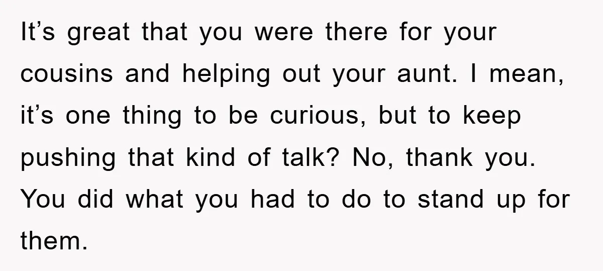 It’s great that you were there for your cousins and helping out your aunt. I mean, it’s one thing to be curious, but to keep pushing that kind of talk?...