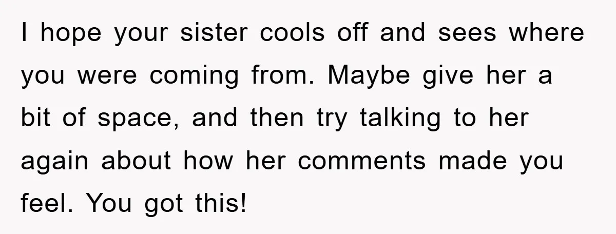 I hope your sister cools off and sees where you were coming from. Maybe give her a bit of space, and then try talking to her again about how her...