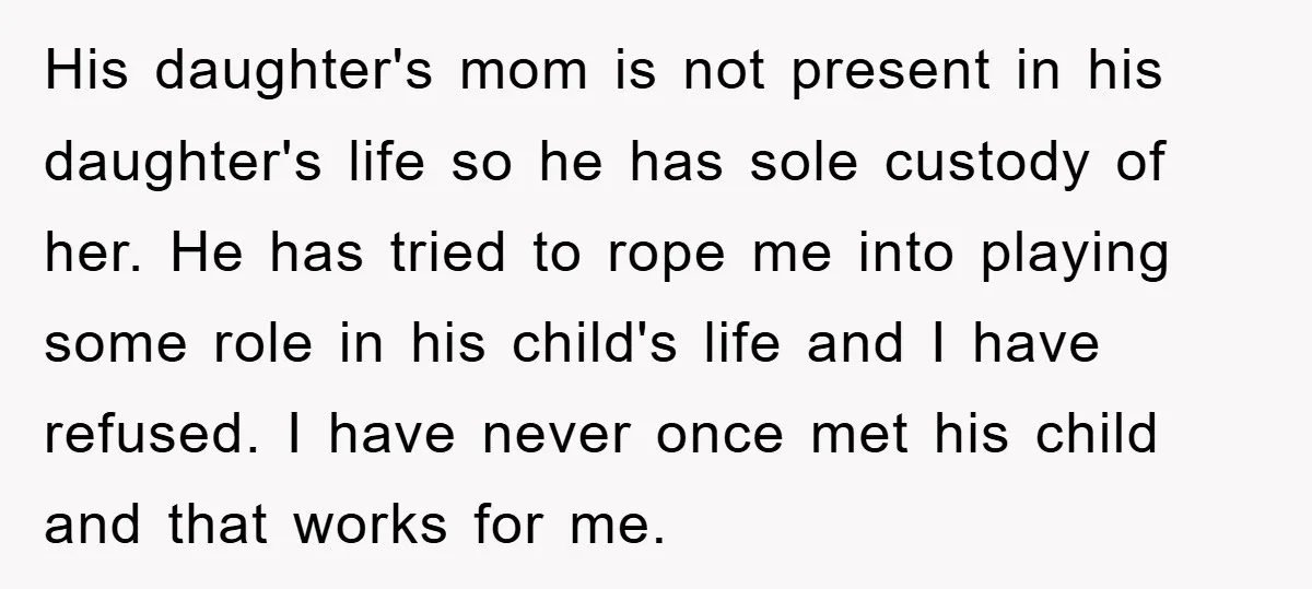 His daughter's mom is not present in his daughter's life so he has sole custody of her. He has tried to rope me into playing some role in his child's...