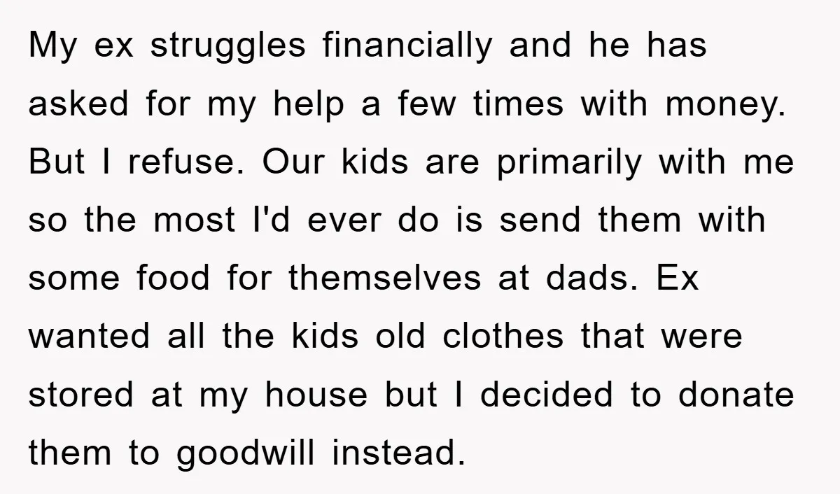 My ex struggles financially and he has asked for my help a few times with money. But I refuse. Our kids are primarily with me so the most I'd ever...