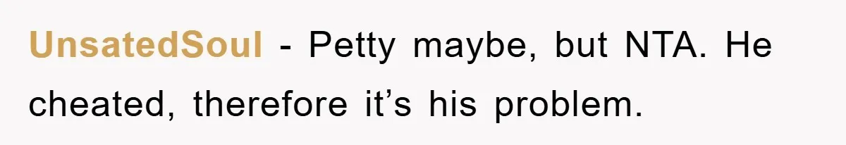 UnsatedSoul − Petty maybe, but NTA. He cheated, therefore it’s his problem.