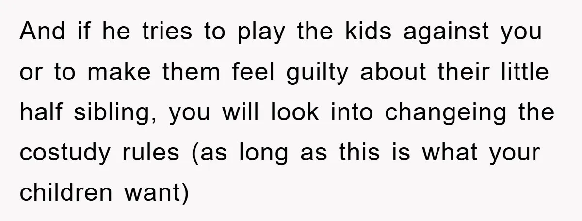 And if he tries to play the kids against you or to make them feel guilty about their little half sibling, you will look into changeing the costudy rules (as...