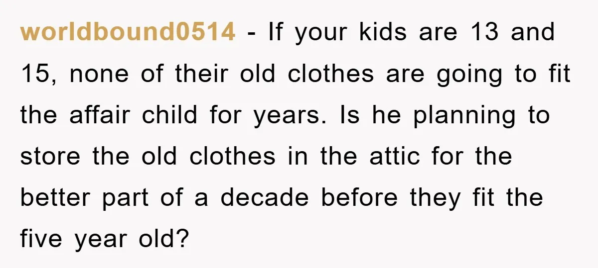 worldbound0514 − If your kids are 13 and 15, none of their old clothes are going to fit the affair child for years. Is he planning to store the old...