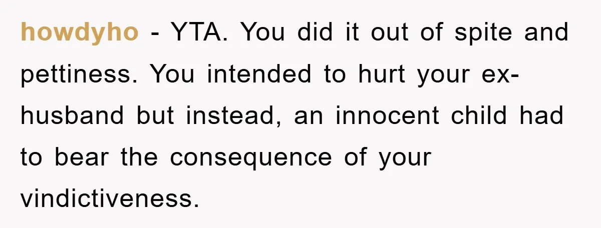 howdyho − YTA. You did it out of spite and pettiness. You intended to hurt your ex-husband but instead, an innocent child had to bear the consequence of your vindictiveness.