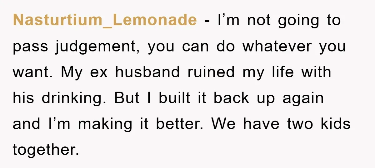 Nasturtium_Lemonade − I’m not going to pass judgement, you can do whatever you want. My ex husband ruined my life with his drinking. But I built it back up again...