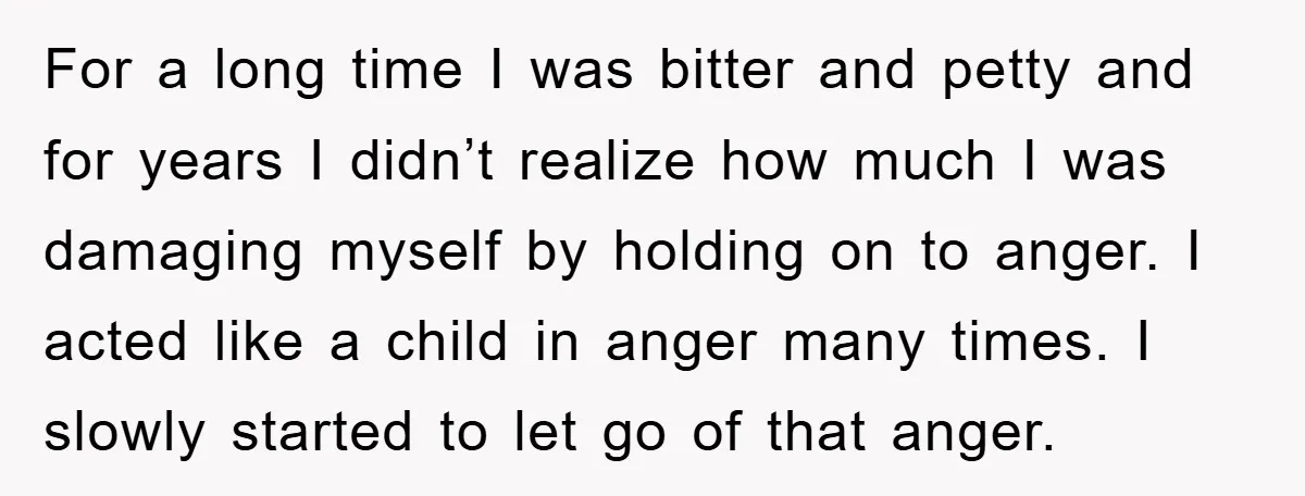 For a long time I was bitter and petty and for years I didn’t realize how much I was damaging myself by holding on to anger. I acted like a...