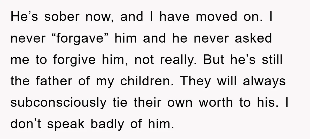 He’s sober now, and I have moved on. I never “forgave” him and he never asked me to forgive him, not really. But he’s still the father of my children....