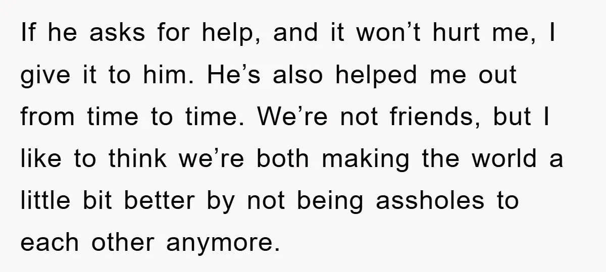If he asks for help, and it won’t hurt me, I give it to him. He’s also helped me out from time to time. We’re not friends, but I like...
