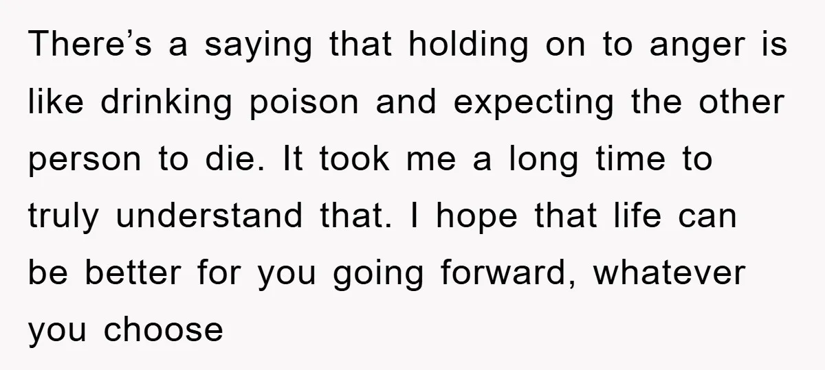 There’s a saying that holding on to anger is like drinking poison and expecting the other person to die. It took me a long time to truly understand that. I...