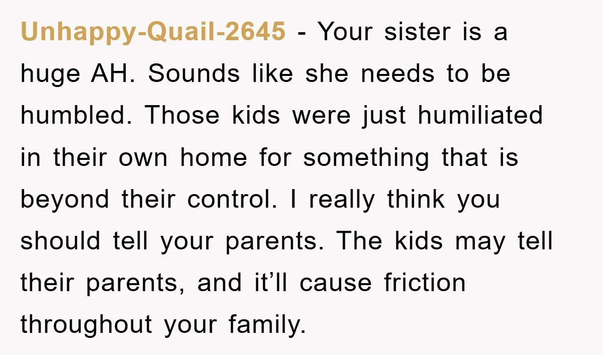 Unhappy-Quail-2645 − Your sister is a huge AH. Sounds like she needs to be humbled. Those kids were just humiliated in their own home for something that is beyond their...