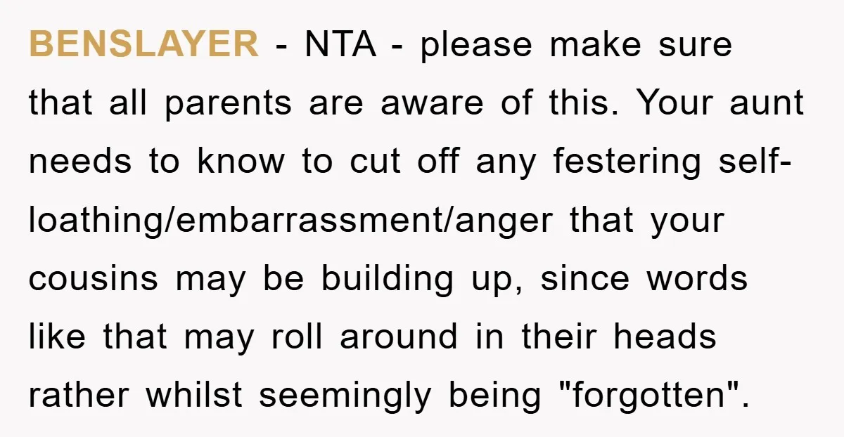 BENSLAYER − NTA - please make sure that all parents are aware of this. Your aunt needs to know to cut off any festering self-loathing/embarrassment/anger that your cousins may be...