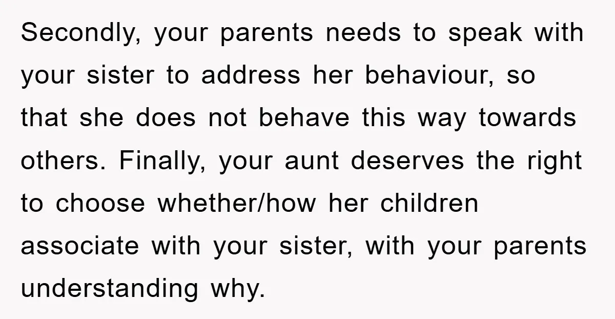 Secondly, your parents needs to speak with your sister to address her behaviour, so that she does not behave this way towards others. Finally, your aunt deserves the right to...