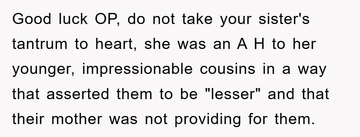 Good luck OP, do not take your sister's tantrum to heart, she was an A H to her younger, impressionable cousins in a way that asserted them to be "lesser"...