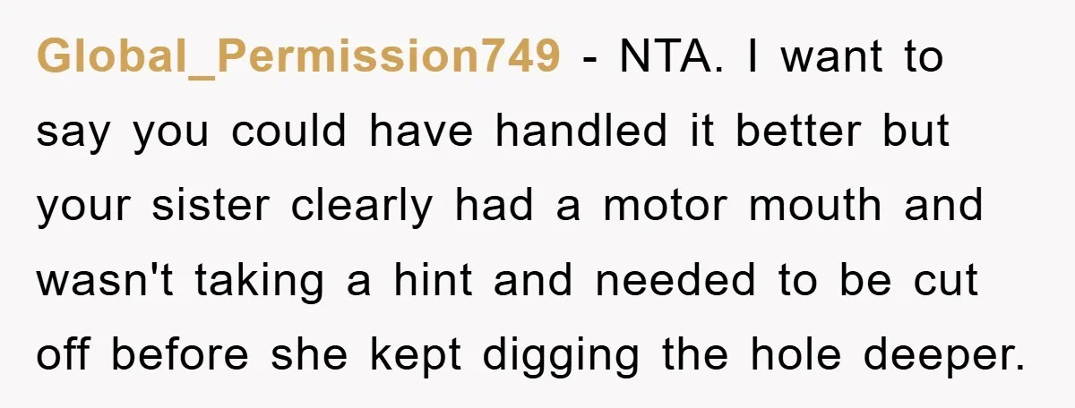 Global_Permission749 − NTA. I want to say you could have handled it better but your sister clearly had a motor mouth and wasn't taking a hint and needed to be...