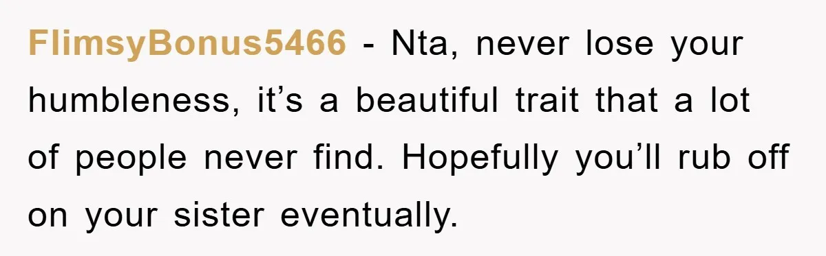 FlimsyBonus5466 − Nta, never lose your humbleness, it’s a beautiful trait that a lot of people never find. Hopefully you’ll rub off on your sister eventually.