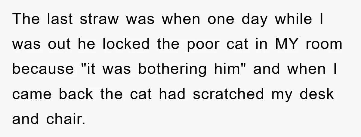 The last straw was when one day while I was out he locked the poor cat in MY room because "it was bothering him" and when I came back the...