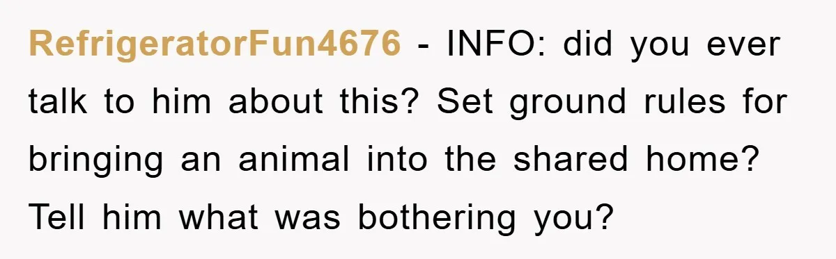 RefrigeratorFun4676 − INFO: did you ever talk to him about this? Set ground rules for bringing an animal into the shared home? Tell him what was bothering you?
