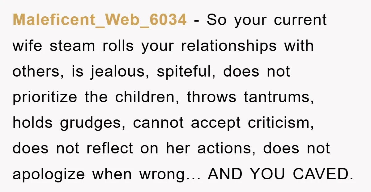 Maleficent_Web_6034 − So your current wife steam rolls your relationships with others, is jealous, spiteful, does not prioritize the children, throws tantrums, holds grudges, cannot accept criticism, does not reflect...