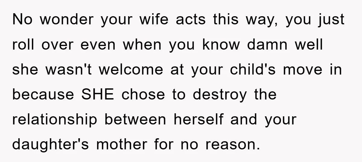 No wonder your wife acts this way, you just roll over even when you know damn well she wasn't welcome at your child's move in because SHE chose to destroy...
