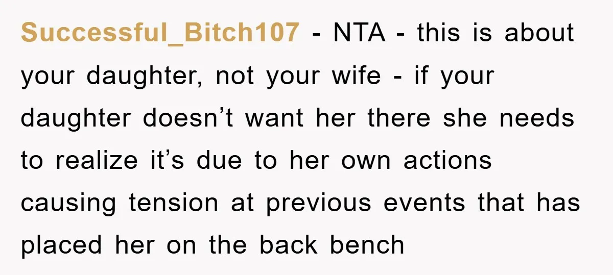 Successful_Bitch107 − NTA - this is about your daughter, not your wife - if your daughter doesn’t want her there she needs to realize it’s due to her own actions...