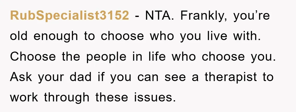 RubSpecialist3152 - NTA. Frankly, you’re old enough to choose who you live with. Choose the people in life who choose you. Ask your dad if you can see a therapist...