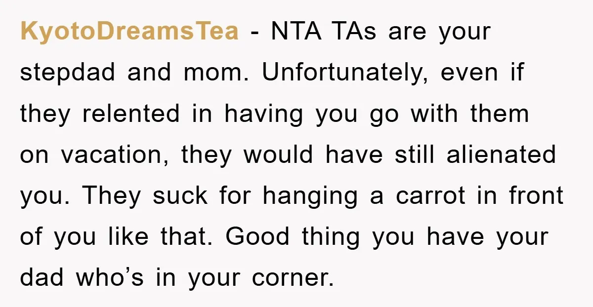 KyotoDreamsTea - NTA TAs are your stepdad and mom. Unfortunately, even if they relented in having you go with them on vacation, they would have still alienated you. They suck...