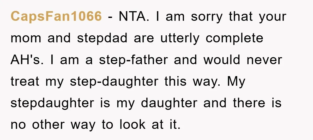 CapsFan1066 - NTA. I am sorry that your mom and stepdad are utterly complete AH's. I am a step-father and would never treat my step-daughter this way. My stepdaughter is...