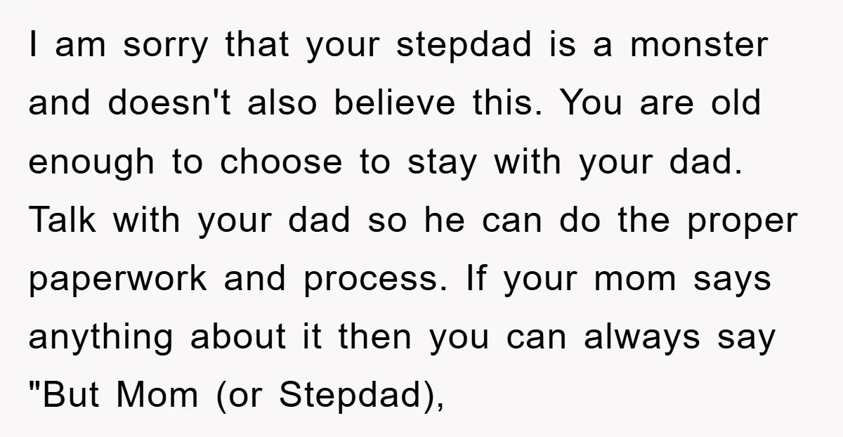 I am sorry that your stepdad is a monster and doesn't also believe this. You are old enough to choose to stay with your dad. Talk with your dad so...