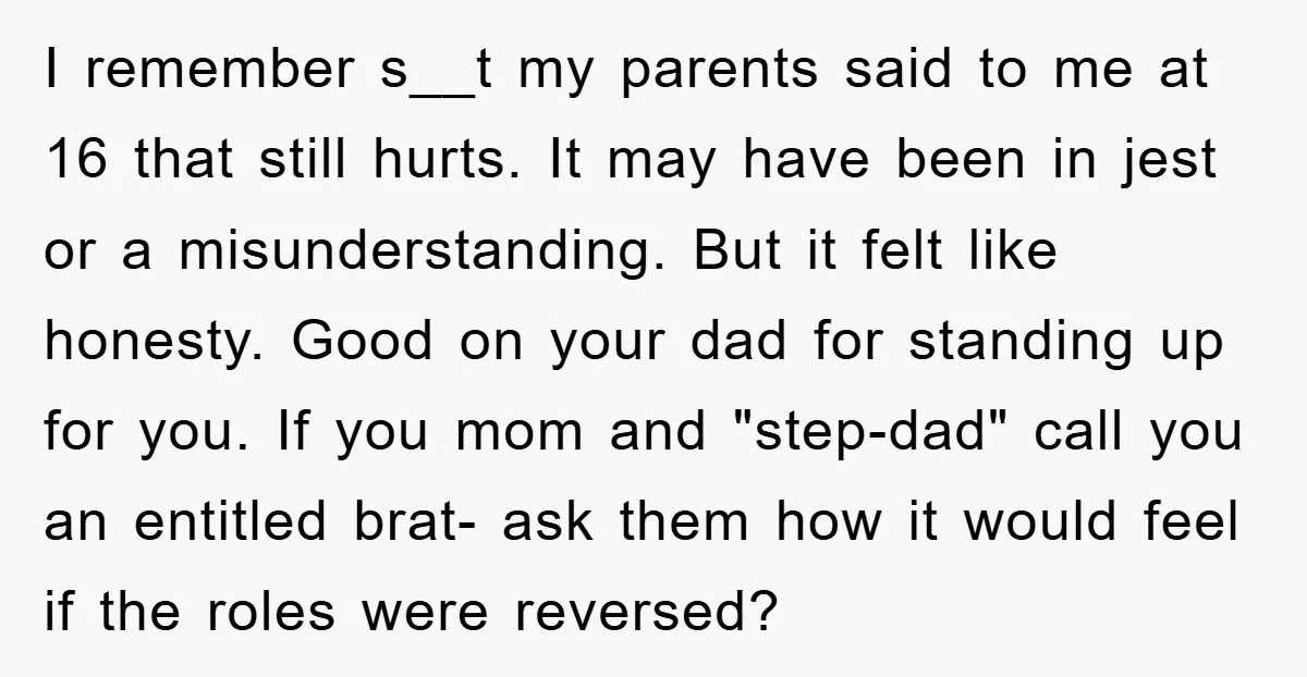 I remember s__t my parents said to me at 16 that still hurts. It may have been in jest or a misunderstanding. But it felt like honesty. Good on your...