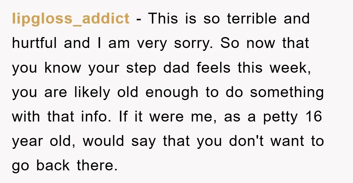 lipgloss_addict - This is so terrible and hurtful and I am very sorry. So now that you know your step dad feels this week, you are likely old enough to...